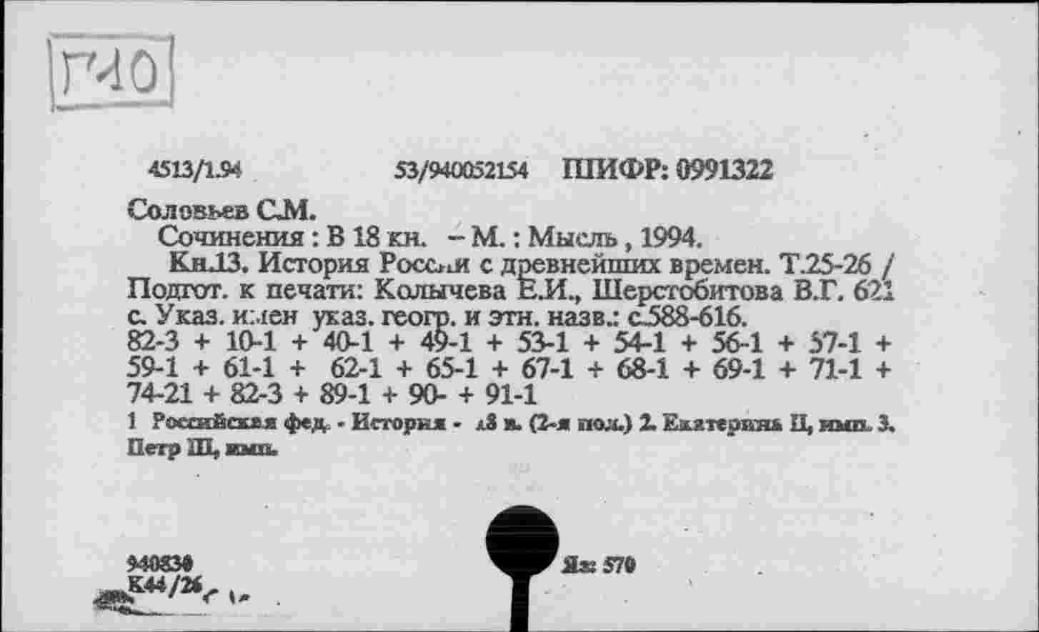 ﻿4513/154	53/940052154 ШИФР: 0991322
Соловьев QM.
Сочинения : В18 кн. - М. : Мысль, 1994.
Кн.13. История России с древнейших времен. Т.25-26 /
Подгот. к печати: Колычева ЕЛ., Шерстобитова В.Г. 621 с. Указ, имен указ, геогр. и эти. назв.: с_588-616.
82-3 + 10-1 + 40-1 + 49-1 + 53-1 + 54-1 + 56-1 + 57-1 + 59-1 + 61-1 + 62-1 + 65-1 + 67-1 + 68-1 + 69-1 + 71-1 + 74-21 + 82-3 + 89-1 + 90- + 91-1
1 РоссиЁсвхя фед - История - в. (2-я пол.) X Екятерхш И, ими. 3. Петр Ш, ими.
94083»
^£44/24- .
_____5 ’*
